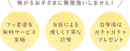 怖がるお子様に無理強いしません！ フッ素塗布無料サービス実施 女医による優しく丁寧な診療 治療後はガチャガチャプレゼント